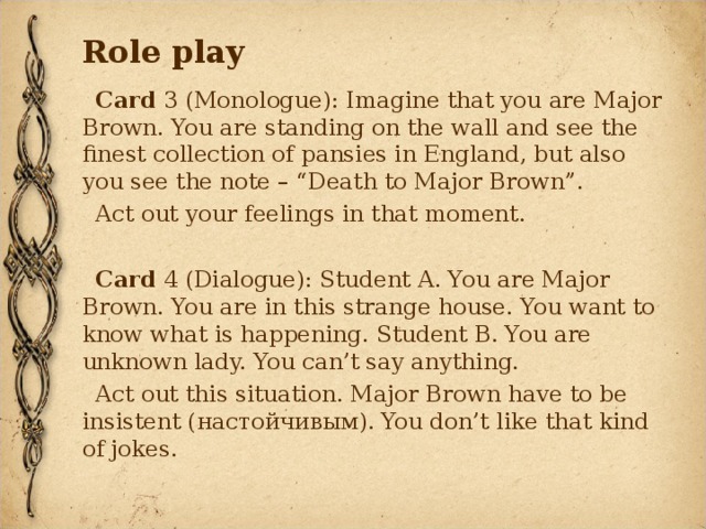 Role play Card 3 (Monologue): Imagine that you are Major Brown. You are standing on the wall and see the finest collection of pansies in England, but also you see the note – “Death to Major Brown”. Act out your feelings in that moment. Card 4 (Dialogue): Student A. You are Major Brown. You are in this strange house. You want to know what is happening. Student B. You are unknown lady. You can’t say anything. Act out this situation. Major Brown have to be insistent ( настойчивым ). You don’t like that kind of jokes. 