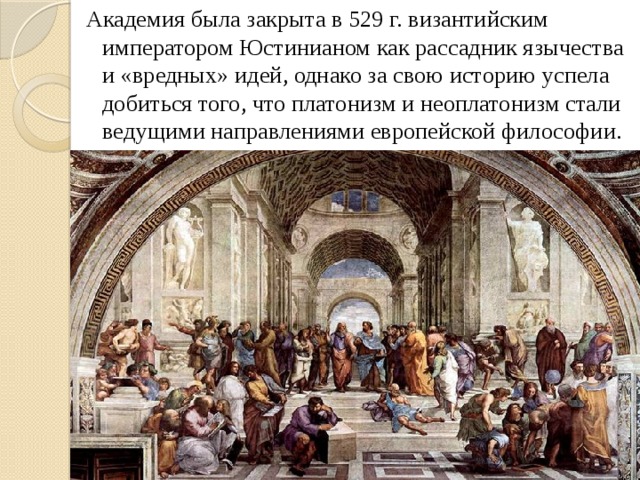 Академия была закрыта в 529 г. византийским императором Юстинианом как рассадник язычества и «вредных» идей, однако за свою историю успела добиться того, что платонизм и неоплатонизм стали ведущими направлениями европейской философии.  