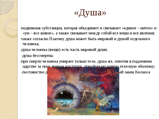 «Душа» -подвижная субстанция, которая объединяет и связывает «единое – ничто» и «ум – все живое», а также связывает между собой все вещи и все явления; -также согласно Платону душа может быть мировой и душой отдельного человека; -душа человека (вещи) есть часть мировой души;  -душа бессмертна; -при смерти человека умирает только тело, душа же, ответив в подземном царстве за свои земные поступки, приобретает новую телесную оболочку;  -постоянство души смена телесных форм – естественный закон Космоса  