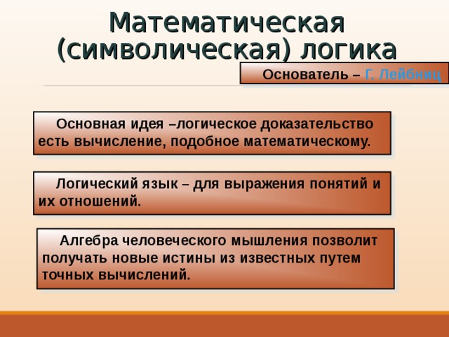 Математическая (символическая) логика Основатель – Г. Лейбниц Основная идея –логическое доказательство есть вычисление, подобное математическому. Логический язык – для выражения понятий и их отношений. Алгебра человеческого мышления позволит получать новые истины из известных путем точных вычислений. 