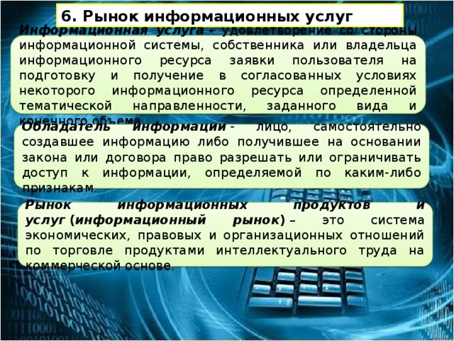 6. Рынок информационных услуг Информационная услуга  - удовлетворение со стороны информационной системы, собственника или владельца информационного ресурса заявки пользователя на подготовку и получение в согласованных условиях некоторого информационного ресурса определенной тематической направленности, заданного вида и конечного объема. Обладатель информации  - лицо, самостоятельно создавшее информацию либо получившее на основании закона или договора право разрешать или ограничивать доступ к информации, определяемой по каким-либо признакам. Рынок информационных продуктов и услуг  ( информационный рынок )  – это система экономических, правовых и организационных отношений по торговле продуктами интеллектуального труда на коммерческой основе. 