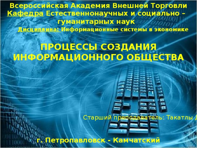 Всероссийская Академия Внешней Торговли Кафедра Естественнонаучных и социально – гуманитарных наук Дисциплина: Информационные системы в экономике ПРОЦЕССЫ СОЗДАНИЯ ИНФОРМАЦИОННОГО ОБЩЕСТВА Старший преподаватель: Такатлы Д.А. г. Петропавловск - Камчатский 