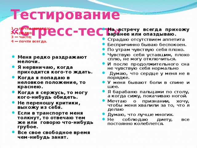 Тестирование «Стресс-тест»  1 — почти никогда; 2 — редко; 3 — часто; 4 — почти всегда. На встречу всегда прихожу заранее или опаздываю. Страдаю отсутствием аппетита Беспричинно бываю беспокоен. По утрам чувствую себя плохо. Чувствую себя уставшим, плохо сплю, не могу отключиться. И после продолжительного сна не чувствую себя нормально  Думаю, что сердце у меня не в порядке. У меня бывают боли в спине и шее. Я барабаню пальцами по столу, а когда сижу, покачиваю ногой. Мечтаю о признании, хочу, чтобы меня хвалили за то, что я делаю Думаю, что лучше многих. Не соблюдаю диету, все постоянно колеблется. Меня редко раздражают мелочи. Я нервничаю, когда приходится кого-то ждать. Когда я попадаю в неловкое положение, то краснею. Когда я сержусь, то могу кого-нибудь обидеть. Не переношу критики, выхожу из себя. Если в транспорте меня толкнут, то отвечаю тем же или говорю что-нибудь грубое. Все свое свободное время чем-нибудь занят.   