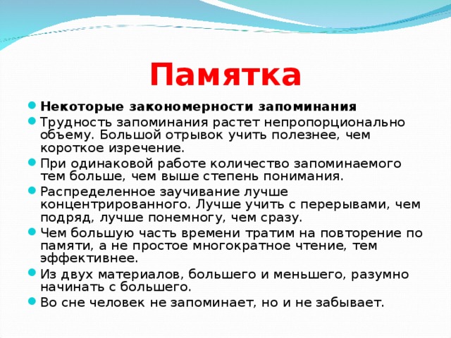 Памятка Некоторые закономерности запоминания Трудность запоминания растет непропорционально объему. Большой отрывок учить полезнее, чем короткое изречение. При одинаковой работе количество запоминаемого тем больше, чем выше степень понимания. Распределенное заучивание лучше концентрированного. Лучше учить с перерывами, чем подряд, лучше понемногу, чем сразу. Чем большую часть времени тратим на повторение по памяти, а не простое многократное чтение, тем эффективнее. Из двух материалов, большего и меньшего, разумно начинать с большего. Во сне человек не запоминает, но и не забывает.  