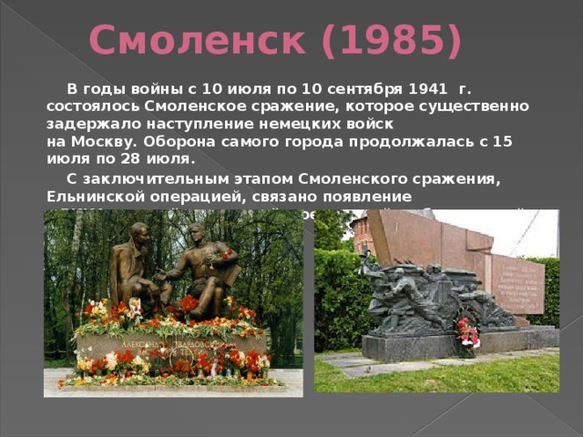 Смоленск (1985)  В годы войны с 10 июля по 10 сентября 1941 г. состоялось Смоленское сражение, которое существенно задержало наступление немецких войск на Москву. Оборона самого города продолжалась с 15 июля по 28 июля.  С заключительным этапом Смоленского сражения, Ельнинской операцией, связано появление в РККА  гвардейских частей , соединений и объединений.  