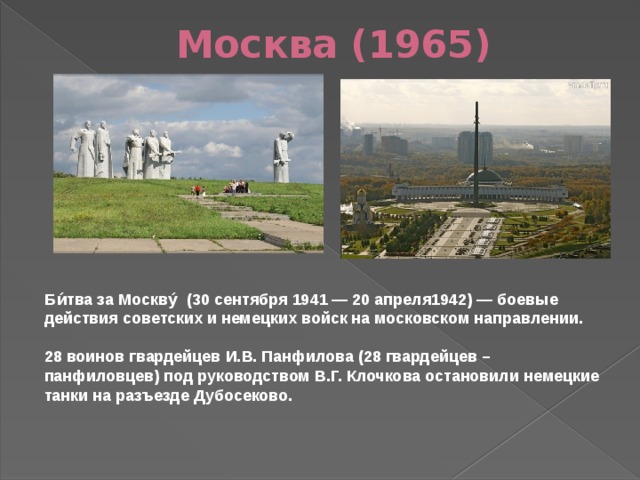 Москва (1965) Би́тва за Москву́  (30 сентября 1941 — 20 апреля1942) — боевые действия советских и немецких войск на московском направлении.   28 воинов гвардейцев И.В. Панфилова (28 гвардейцев – панфиловцев) под руководством В.Г. Клочкова остановили немецкие танки на разъезде Дубосеково. 