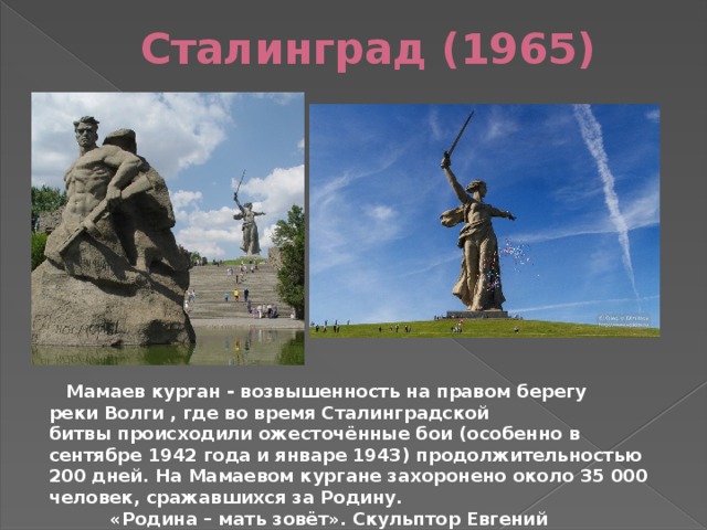 Сталинград (1965)   Мамаев курган - возвышенность на правом берегу реки Волги , где во время Сталинградской битвы происходили ожесточённые бои (особенно в сентябре 1942 года и январе 1943) продолжительностью 200 дней. На Мамаевом кургане захоронено около 35 000 человек, сражавшихся за Родину.  «Родина – мать зовёт». Скульптор Евгений Викторович Вучетич 