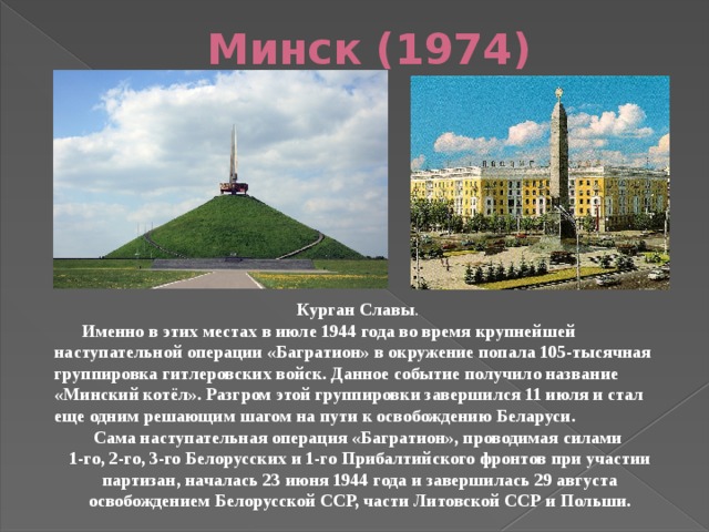 Минск (1974) Курган Славы .  Именно в этих местах в июле 1944 года во время крупнейшей наступательной операции «Багратион» в окружение попала 105-тысячная группировка гитлеровских войск. Данное событие получило название «Минский котёл». Разгром этой группировки завершился 11 июля и стал еще одним решающим шагом на пути к освобождению Беларуси. Сама наступательная операция «Багратион», проводимая силами 1-го, 2-го, 3-го Белорусских и 1-го Прибалтийского фронтов при участии партизан, началась 23 июня 1944 года и завершилась 29 августа освобождением Белорусской ССР, части Литовской ССР и Польши. 