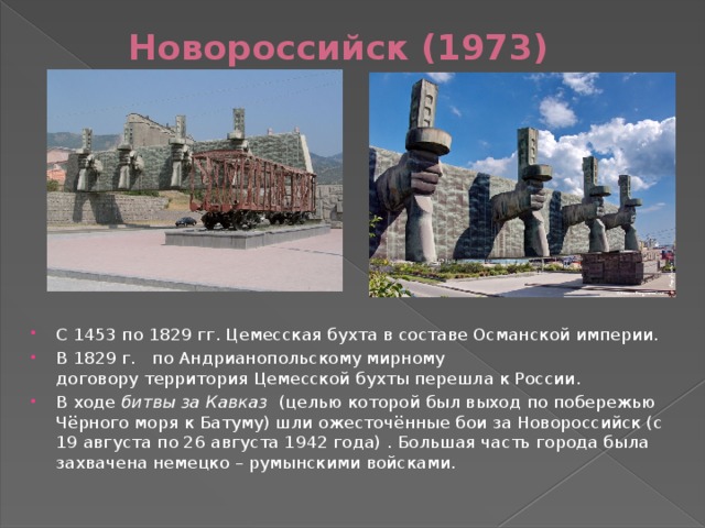 Новороссийск (1973) С 1453 по 1829 гг. Цемесская бухта в составе Османской империи. В 1829 г.   по Андрианопольскому мирному договору территория Цемесской бухты перешла к России. В ходе битвы за Кавказ (целью которой был выход по побережью Чёрного моря к Батуму) шли ожесточённые бои за Новороссийск (с 19 августа по 26 августа 1942 года) . Большая часть города была захвачена немецко – румынскими войсками.   