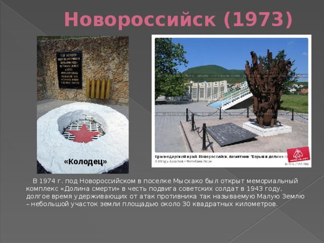 Новороссийск (1973) «Колодец»  В 1974 г. под Новороссийском в поселке Мысхако был открыт мемориальный комплекс «Долина смерти» в честь подвига советских солдат в 1943 году, долгое время удерживающих от атак противника так называемую Малую Землю – небольшой участок земли площадью около 30 квадратных километров.  