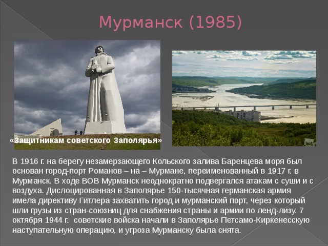  Мурманск (1985) «Защитникам советского Заполярья» В 1916 г. на берегу незамерзающего Кольского залива Баренцева моря был основан город-порт Романов – на – Мурмане, переименованный в 1917 г. в Мурманск. В ходе ВОВ Мурманск неоднократно подвергался атакам с суши и с воздуха. Дислоцированная в Заполярье 150-тысячная германская армия имела директиву Гитлера захватить город и мурманский порт, через который шли грузы из стран-союзниц для снабжения страны и армии по ленд-лизу. 7 октября 1944 г.  советские войска начали в Заполярье Петсамо-Киркенесскую наступательную операцию, и угроза Мурманску была снята. 