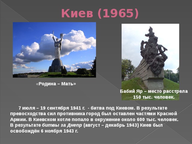 Киев (1965) « Родина – Мать» Бабий Яр – место расстрела 150 тыс. человек.  7 июля – 19 сентября 1941 г. - битва под Киевом. В результате превосходства сил противника город был оставлен частями Красной Армии. В Киевском котле попало в окружение около 600 тыс. человек. В результате битвы за Днепр (август – декабрь 1943) Киев был освобождён 6 ноября 1943 г. 