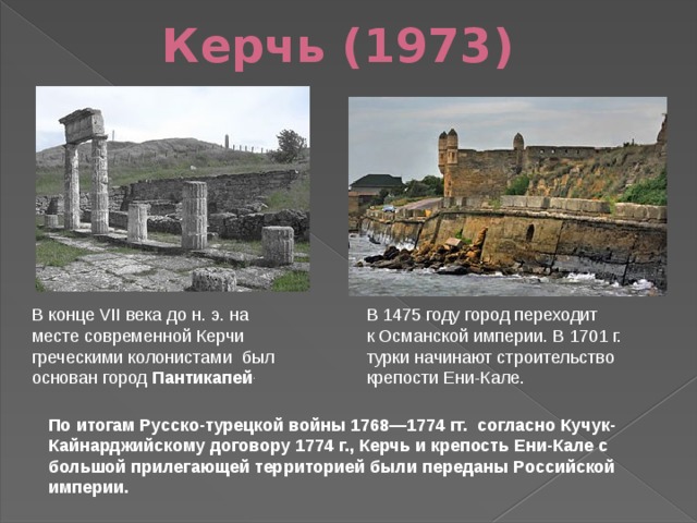 Керчь (1973) В конце VII века до н. э. на месте современной Керчи греческими колонистами  был основан город  Пантикапей . В 1475 году город переходит к Османской империи. В 1701 г. турки начинают строительство крепости Ени-Кале. По итогам Русско-турецкой войны 1768—1774 гг.  согласно Кучук-Кайнарджийскому договору 1774 г., Керчь и крепость Ени-Кале с большой прилегающей территорией были переданы Российской империи.  