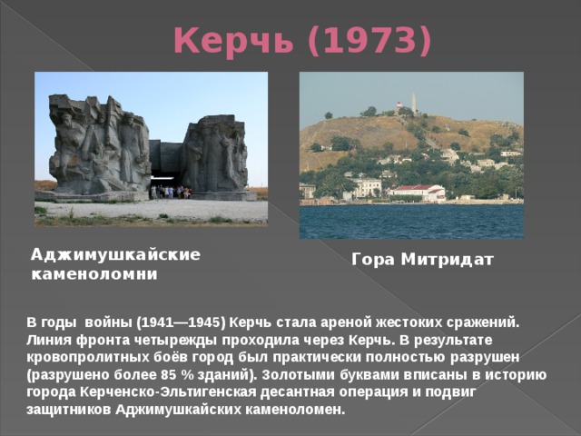 Керчь (1973) Аджимушкайские каменоломни Гора Митридат В годы  войны (1941—1945) Керчь стала ареной жестоких сражений. Линия фронта четырежды проходила через Керчь. В результате кровопролитных боёв город был практически полностью разрушен (разрушено более 85 % зданий). Золотыми буквами вписаны в историю города Керченско-Эльтигенская десантная операция и подвиг защитников Аджимушкайских каменоломен. 