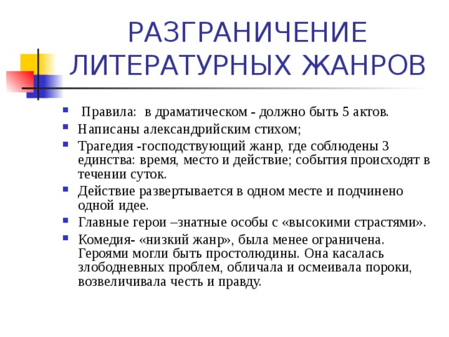  Правила: в драматическом - должно быть 5 актов. Написаны александрийским стихом; Трагедия -господствующий жанр, где соблюдены 3 единства: время, место и действие; события происходят в течении суток. Действие развертывается в одном месте и подчинено одной идее. Главные герои –знатные особы с «высокими страстями». Комедия- «низкий жанр», была менее ограничена. Героями могли быть простолюдины. Она касалась злободневных проблем, обличала и осмеивала пороки, возвеличивала честь и правду. 