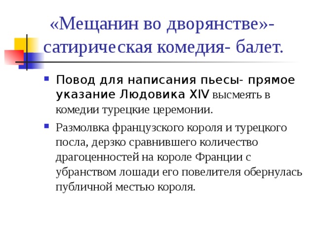 «Мещанин во дворянстве»- сатирическая комедия- балет. Повод для написания пьесы- прямое указание Людовика XIV высмеять в комедии турецкие церемонии. Размолвка французского короля и турецкого посла, дерзко сравнившего количество драгоценностей на короле Франции с убранством лошади его повелителя обернулась публичной местью короля. 