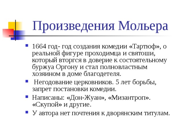 Произведения Мольера 1664 год- год создания комедии «Тартюф», о реальной фигуре проходимца и святоши, который вторгся в доверие к состоятельному буржуа Оргону и стал полновластным хозяином в доме благодетеля.  Негодование церковников. 5 лет борьбы, запрет постановки комедии. Написаны: «Дон-Жуан», «Мизантроп». «Скупой» и другие. У автора нет почтения к дворянским титулам. 