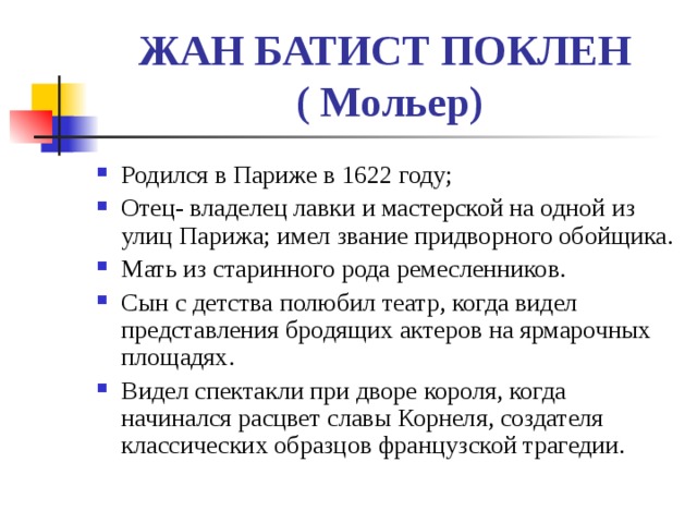 ЖАН БАТИСТ ПОКЛЕН  ( Мольер) Родился в Париже в 1622 году; Отец- владелец лавки и мастерской на одной из улиц Парижа; имел звание придворного обойщика. Мать из старинного рода ремесленников. Сын с детства полюбил театр, когда видел представления бродящих актеров на ярмарочных площадях. Видел спектакли при дворе короля, когда начинался расцвет славы Корнеля, создателя классических образцов французской трагедии. 