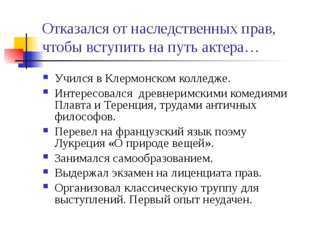 Отказался от наследственных прав, чтобы вступить на путь актера… Учился в Клермонском колледже. Интересовался древнеримскими комедиями Плавта и Теренция, трудами античных философов. Перевел на французский язык поэму Лукреция «О природе вещей». Занимался самообразованием. Выдержал экзамен на лиценциата прав. Организовал классическую труппу для выступлений. Первый опыт неудачен. 