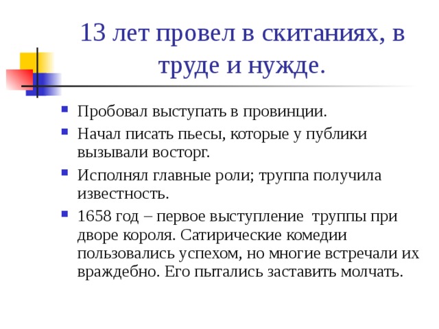 13 лет провел в скитаниях, в труде и нужде. Пробовал выступать в провинции. Начал писать пьесы, которые у публики вызывали восторг. Исполнял главные роли; труппа получила известность. 1658 год – первое выступление труппы при дворе короля. Сатирические комедии пользовались успехом, но многие встречали их враждебно. Его пытались заставить молчать. 