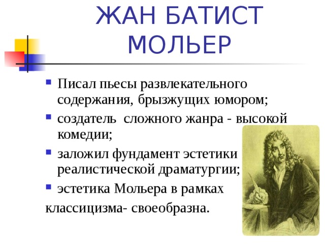 ЖАН БАТИСТ МОЛЬЕР Писал пьесы развлекательного содержания, брызжущих юмором; создатель сложного жанра - высокой комедии; заложил фундамент эстетики реалистической драматургии; эстетика Мольера в рамках классицизма- своеобразна. 