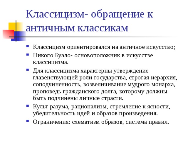 Классицизм- обращение к античным классикам Классицизм ориентировался на античное искусство; Николо Буало- основоположник в искусстве классицизма. Для классицизма характерны утверждение главенствующей роли государства, строгая иерархия, соподчиненность, возвеличивание мудрого монарха, проповедь гражданского долга, которому должны быть подчинены личные страсти. Культ разума, рационализм, стремление к ясности, убедительность идей и образов произведения. Ограничения: схематизм образов, система правил.  