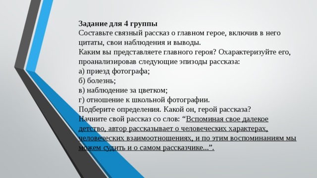 Задание для 4 группы  Составьте связный рассказ о главном герое, включив в него цитаты, свои наблюдения и выводы.  Каким вы представляете главного героя? Охарактеризуйте его, проанализировав следующие эпизоды рассказа:  а) приезд фотографа;  б) болезнь;  в) наблюдение за цветком;  г) отношение к школьной фотографии.  Подберите определения. Какой он, герой рассказа?  Начните свой рассказ со слов: “ Вспоминая свое далекое детство, автор рассказывает о человеческих характерах, человеческих взаимоотношениях, и по этим воспоминаниям мы можем судить и о самом рассказчике...”.