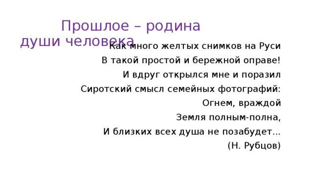 Прошлое – родина души человека Как много желтых снимков на Руси В такой простой и бережной оправе! И вдруг открылся мне и поразил Сиротский смысл семейных фотографий: Огнем, враждой Земля полным-полна, И близких всех душа не позабудет... (Н. Рубцов)