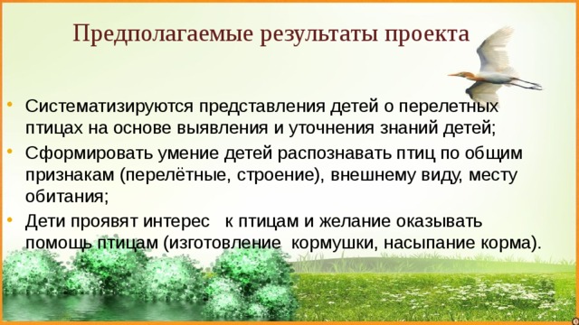Предполагаемые результаты проекта Систематизируются представления детей о перелетных птицах на основе выявления и уточнения знаний детей; Сформировать умение детей распознавать птиц по общим признакам (перелётные, строение), внешнему виду, месту обитания; Дети проявят интерес к птицам и желание оказывать помощь птицам (изготовление кормушки, насыпание корма). 