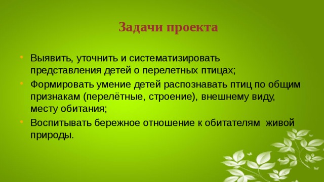 Задачи проекта Выявить, уточнить и систематизировать представления детей о перелетных птицах; Формировать умение детей распознавать птиц по общим признакам (перелётные, строение), внешнему виду, месту обитания; Воспитывать бережное отношение к обитателям живой природы.  