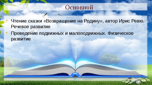 Основной Чтение сказки «Возвращение на Родину», автор Ирис Ревю. Речевое развитие Проведение подвижных и малоподвижных. Физическое развитие 