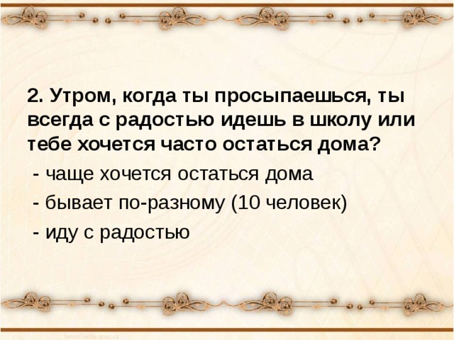 2. Утром, когда ты просыпаешься, ты всегда с радостью идешь в школу или тебе хочется часто остаться дома?  - чаще хочется остаться дома  - бывает по-разному (10 человек)  - иду с радостью 