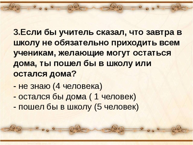 3.Если бы учитель сказал, что завтра в школу не обязательно приходить всем ученикам, желающие могут остаться дома, ты пошел бы в школу или остался дома? - не знаю (4 человека)  - остался бы дома ( 1 человек)  - пошел бы в школу (5 человек) 