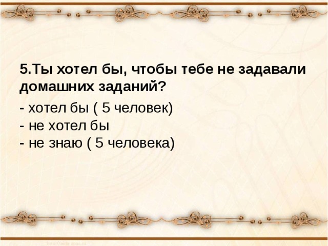 5.Ты хотел бы, чтобы тебе не задавали домашних заданий? - хотел бы ( 5 человек)  - не хотел бы  - не знаю ( 5 человека) 