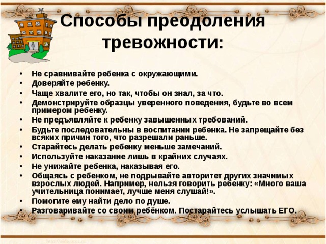 Способы преодоления тревожности:   Не сравнивайте ребенка с окружающими. Доверяйте ребенку. Чаще хвалите его, но так, чтобы он знал, за что. Демонстрируйте образцы уверенного поведения, будьте во всем примером ребенку. Не предъявляйте к ребенку завышенных требований. Будьте последовательны в воспитании ребенка. Не запрещайте без всяких причин того, что разрешали раньше. Старайтесь делать ребенку меньше замечаний. Используйте наказание лишь в крайних случаях. Не унижайте ребенка, наказывая его. Общаясь с ребенком, не подрывайте авторитет других значимых взрослых людей. Например, нельзя говорить ребенку: «Много ваша учительница понимает, лучше меня слушай!». Помогите ему найти дело по душе. Разговаривайте со своим ребёнком. Постарайтесь услышать ЕГО. 