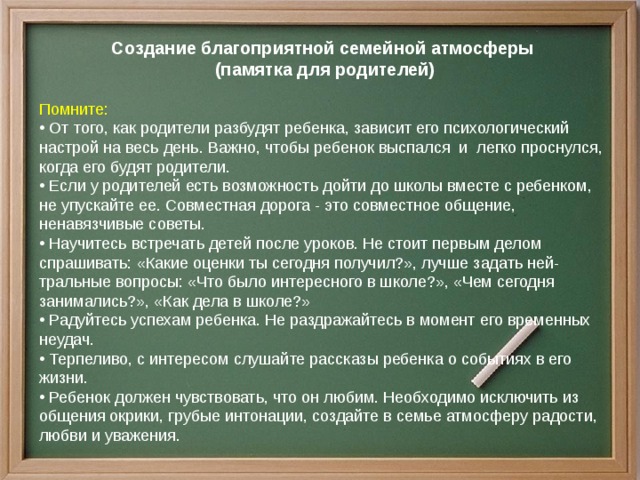 Создание благоприятной семейной атмосферы  (памятка для родителей)  Помните:  От того, как родители разбудят ребенка, зависит его психологический настрой на весь день. Важно, чтобы ребенок выспался и легко проснулся, когда его будят родители.  Если у родителей есть возможность дойти до школы вместе с ребенком, не упускайте ее. Совместная дорога - это совместное общение, ненавязчивые советы.  Научитесь встречать детей после уроков. Не стоит первым делом спрашивать: «Какие оценки ты сегодня получил?», лучше задать ней- тральные вопросы: «Что было интересного в школе?», «Чем сегодня занимались?», «Как дела в школе?»  Радуйтесь успехам ребенка. Не раздражайтесь в момент его временных неудач.  Терпеливо, с интересом слушайте рассказы ребенка о событиях в его жизни.  Ребенок должен чувствовать, что он любим. Необходимо исключить из общения окрики, грубые интонации, создайте в семье атмосферу радости, любви и уважения. 