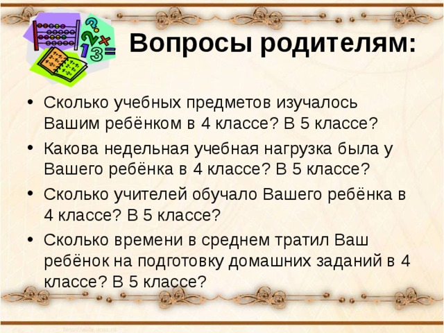 Вопросы родителям: Сколько учебных предметов изучалось Вашим ребёнком в 4 классе? В 5 классе? Какова недельная учебная нагрузка была у Вашего ребёнка в 4 классе? В 5 классе? Сколько учителей обучало Вашего ребёнка в 4 классе? В 5 классе? Сколько времени в среднем тратил Ваш ребёнок на подготовку домашних заданий в 4 классе? В 5 классе? 