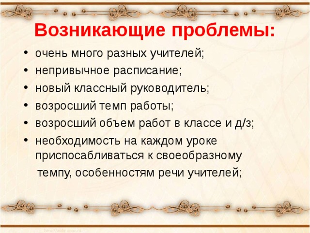 Возникающие проблемы: очень много разных учителей; непривычное расписание; новый классный руководитель; возросший темп работы; возросший объем работ в классе и д/з; необходимость на каждом уроке приспосабливаться к своеобразному  темпу, особенностям речи учителей;  «Какие проблемы возникли у ваших детей с переходом в 5 класс?» -вопрос родителям. Список дополняется ответами на этот вопрос учителями и детьми.  