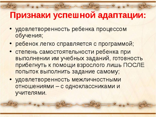 Признаки успешной адаптации: удовлетворенность ребенка процессом обучения; ребенок легко справляется с программой; степень самостоятельности ребенка при выполнении им учебных заданий, готовность прибегнуть к помощи взрослого лишь ПОСЛЕ попыток выполнить задание самому; удовлетворенность межличностными отношениями – с одноклассниками и учителями. 