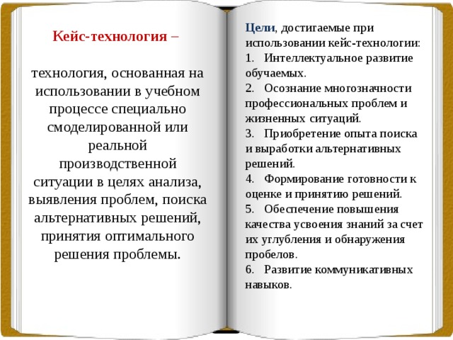 Цели , достигаемые при использовании кейс-технологии: 1.   Интеллектуальное развитие обучаемых. 2.   Осознание многозначности профессиональных проблем и жизненных ситуаций. 3.   Приобретение опыта поиска и выработки альтернативных решений. 4.   Формирование готовности к оценке и принятию решений. 5.   Обеспечение повышения качества усвоения знаний за счет их углубления и обнаружения пробелов. 6.   Развитие коммуникативных навыков. Организационно-деятельностная игра –  Кейс-технология – это форма организации деятельности, ориентированная на совместный поиск оптимального решения. технология, основанная на использовании в учебном процессе специально смоделированной или реальной производственной ситуации в целях анализа, выявления проблем, поиска альтернативных решений, принятия оптимального решения проблемы. 