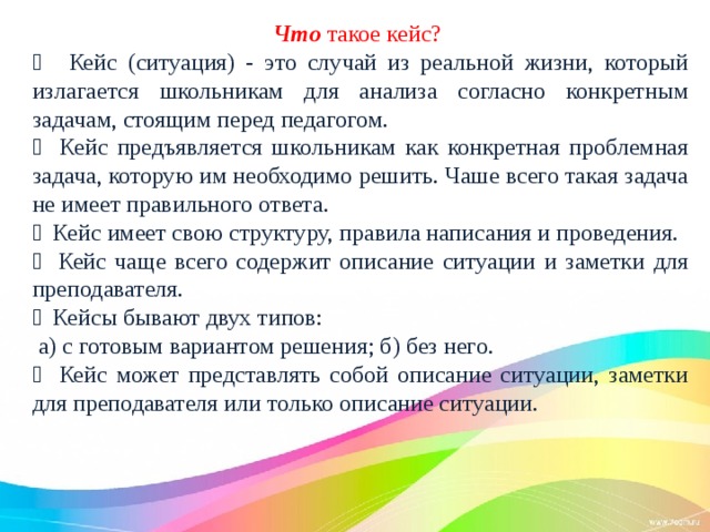  Что такое кейс?    Кейс (ситуация) - это случай из реальной жизни, который излагается школьникам для анализа согласно конкретным задачам, стоящим перед педагогом.  Кейс предъявляется школьникам как конкретная проблемная задача, которую им необходимо решить. Чаше всего такая задача не имеет правильного ответа.  Кейс имеет свою структуру, правила написания и проведения.  Кейс чаще всего содержит описание ситуации и заметки для преподавателя.  Кейсы бывают двух типов:  а) с готовым вариантом решения; б) без него.  Кейс может представлять собой описание ситуации, заметки для преподавателя или только описание ситуации. 