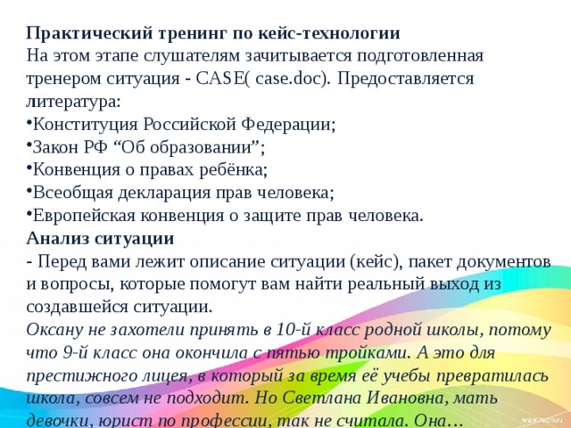 Практический тренинг по кейс-технологии На этом этапе слушателям зачитывается подготовленная тренером ситуация - CASE( case.doc).  Предоставляется л итература: Конституция Российской Федерации; Закон РФ “Об образовании”; Конвенция о правах ребёнка; Всеобщая декларация прав человека; Европейская конвенция о защите прав человека. Анализ ситуации - Перед вами лежит описание ситуации (кейс), пакет документов и вопросы, которые помогут вам найти реальный выход из создавшейся ситуации. Оксану не захотели принять в 10-й класс родной школы, потому что 9-й класс она окончила с пятью тройками. А это для престижного лицея, в который за время её учебы превратилась школа, совсем не подходит. Но Светлана Ивановна, мать девочки, юрист по профессии, так не считала. Она…  