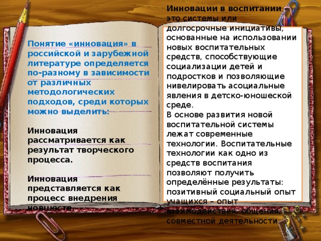 Инновации в воспитании – это системы или долгосрочные инициативы, основанные на использовании новых воспитательных средств, способствующие социализации детей и подростков и позволяющие нивелировать асоциальные явления в детско-юношеской среде. В основе развития новой воспитательной системы лежат современные технологии. Воспитательные технологии как одно из средств воспитания позволяют получить определённые результаты: позитивный социальный опыт учащихся – опыт взаимодействия, общения, совместной деятельности. Понятие «инновация» в российской и зарубежной литературе определяется по-разному в зависимости от различных методологических подходов, среди которых можно выделить:  Инновация рассматривается как результат творческого процесса.  Инновация представляется как процесс внедрения новшеств.  