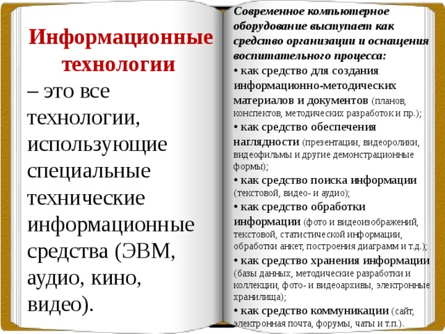 Современное компьютерное оборудование выступает как средство организации и оснащения воспитательного процесса: • как средство для создания информационно-методических материалов и документов (планов, конспектов, методических разработок и пр.); • как средство обеспечения наглядности (презентации, видеоролики, видеофильмы и другие демонстрационные формы); • как средство поиска информации (текстовой, видео- и аудио); • как средство обработки информации (фото и видеоизображений, текстовой, статистической информации, обработки анкет, построения диаграмм и т.д.); • как средство хранения информации (базы данных, методические разработки и коллекции, фото- и видеоархивы, электронные хранилища); • как средство коммуникации (сайт, электронная почта, форумы, чаты и т.п.). Информационные технологии – это все технологии, использующие специальные технические информационные средства (ЭВМ, аудио, кино, видео). 