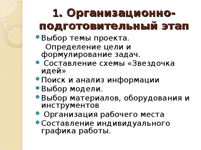  1 . Организационно-подготовительный этап   Выбор темы проекта.  Определение цели и формулирование задач.  Составление схемы «Звездочка идей» Поиск и анализ информации Выбор модели. Выбор материалов, оборудования и инструментов  Организация рабочего места Составление индивидуального графика работы.  