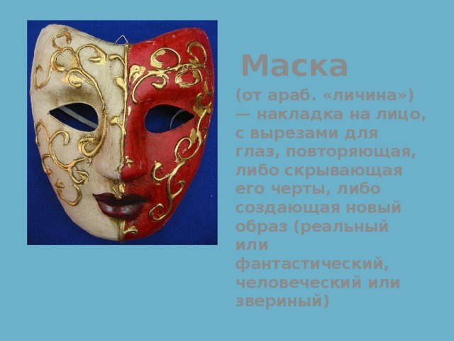  Маска (от араб. «личина») — накладка на лицо, с вырезами для глаз, повторяющая, либо скрывающая его черты, либо создающая новый образ (реальный или фантастический, человеческий или звериный) 