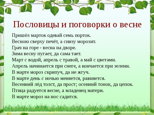 Пословицы и поговорки о весне Пришёл марток одевай семь порток. Весною сверху печёт, а снизу морозит. Грач на горе - весна на дворе. Зима весну пугает, да сама тает. Март с водой, апрель с травой, а май с цветами. Апрель начинается при снеге, а кончается при зелени. В марте мороз скрипуч, да не жгуч. В марте день с ночью меняется, равняется. Весенний лёд толст, да прост; осенний тонок, да цепок. Птица радуется весне, а младенец матери. В марте мороз на нос садится. 