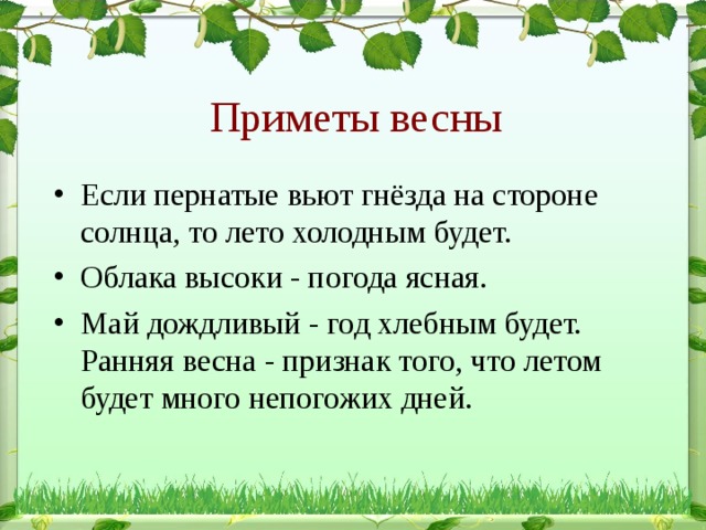 Приметы весны Если пернатые вьют гнёзда на стороне солнца, то лето холодным будет. Облака высоки - погода ясная. Май дождливый - год хлебным будет.   Ранняя весна - признак того, что летом будет много непогожих дней. 