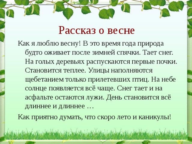 Рассказ о весне Как я люблю весну! В это время года природа будто оживает после зимней спячки. Тает снег. На голых деревьях распускаются первые почки. Становится теплее. Улицы наполняются щебетанием только прилетевших птиц. На небе солнце появляется всё чаще. Снег тает и на асфальте остаются лужи. День становится всё длиннее и длиннее … Как приятно думать, что скоро лето и каникулы! 