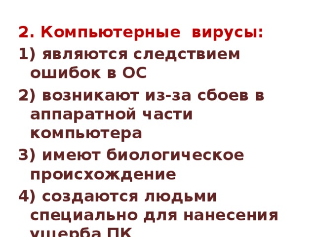 2. Компьютерные вирусы: 1) являются следствием ошибок в ОС 2) возникают из-за сбоев в аппаратной части компьютера 3) имеют биологическое происхождение 4) создаются людьми специально для нанесения ущерба ПК 